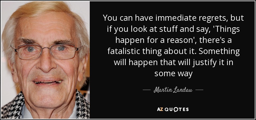 You can have immediate regrets, but if you look at stuff and say, 'Things happen for a reason', there's a fatalistic thing about it. Something will happen that will justify it in some way - Martin Landau