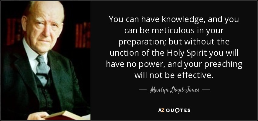 You can have knowledge, and you can be meticulous in your preparation; but without the unction of the Holy Spirit you will have no power, and your preaching will not be effective. - Martyn Lloyd-Jones 