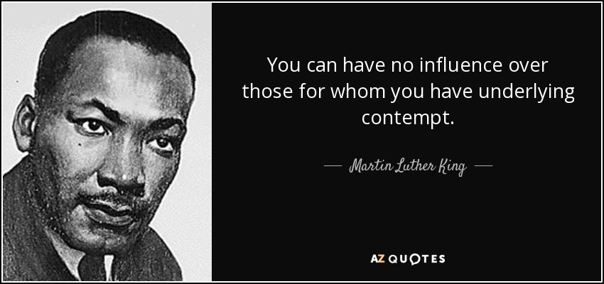 You can have no influence over those for whom you have underlying contempt. - Martin Luther King, Jr.