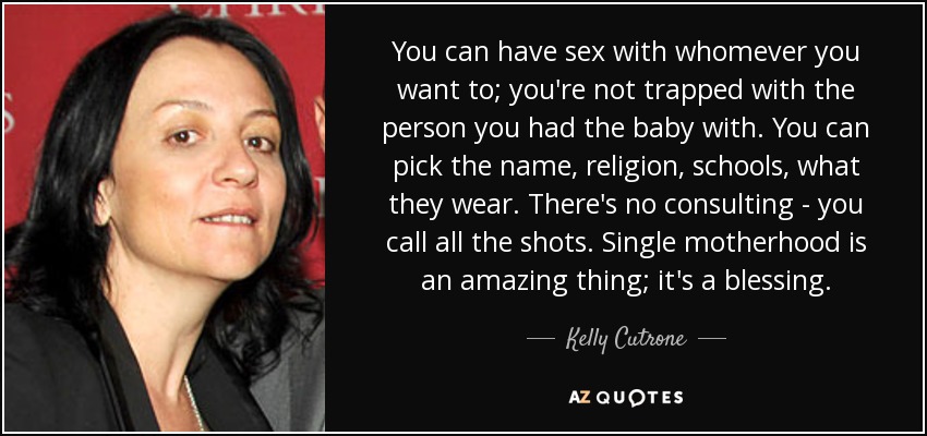 You can have sex with whomever you want to; you're not trapped with the person you had the baby with. You can pick the name, religion, schools, what they wear. There's no consulting - you call all the shots. Single motherhood is an amazing thing; it's a blessing. - Kelly Cutrone