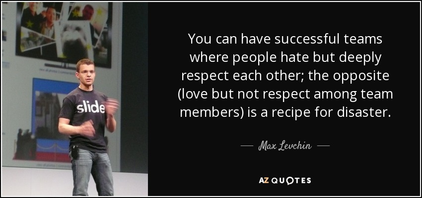 You can have successful teams where people hate but deeply respect each other; the opposite (love but not respect among team members) is a recipe for disaster. - Max Levchin