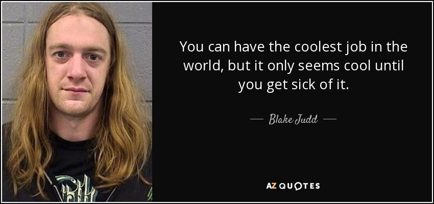 You can have the coolest job in the world, but it only seems cool until you get sick of it. - Blake Judd
