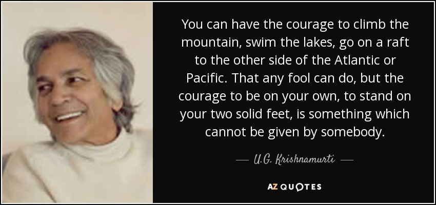 You can have the courage to climb the mountain, swim the lakes, go on a raft to the other side of the Atlantic or Pacific. That any fool can do, but the courage to be on your own, to stand on your two solid feet, is something which cannot be given by somebody. - U.G. Krishnamurti