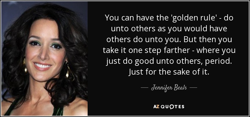 You can have the 'golden rule' - do unto others as you would have others do unto you. But then you take it one step farther - where you just do good unto others, period. Just for the sake of it. - Jennifer Beals