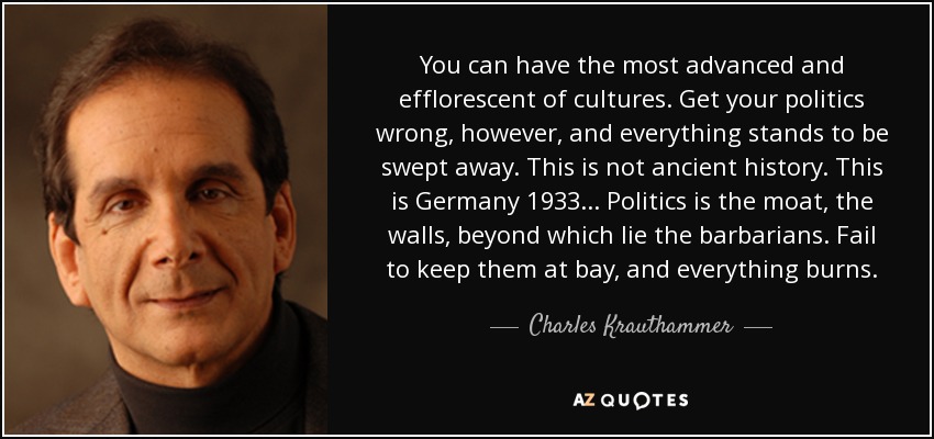 You can have the most advanced and efflorescent of cultures. Get your politics wrong, however, and everything stands to be swept away. This is not ancient history. This is Germany 1933... Politics is the moat, the walls, beyond which lie the barbarians. Fail to keep them at bay, and everything burns. - Charles Krauthammer