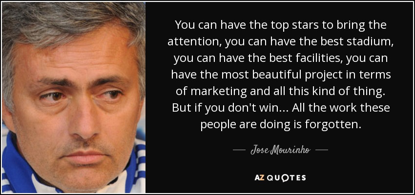 You can have the top stars to bring the attention, you can have the best stadium, you can have the best facilities, you can have the most beautiful project in terms of marketing and all this kind of thing. But if you don't win... All the work these people are doing is forgotten. - Jose Mourinho