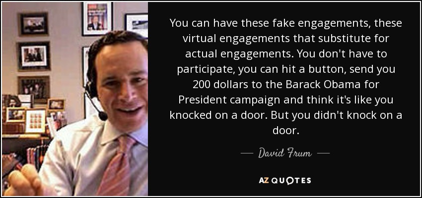 You can have these fake engagements, these virtual engagements that substitute for actual engagements. You don't have to participate, you can hit a button, send you 200 dollars to the Barack Obama for President campaign and think it's like you knocked on a door. But you didn't knock on a door. - David Frum