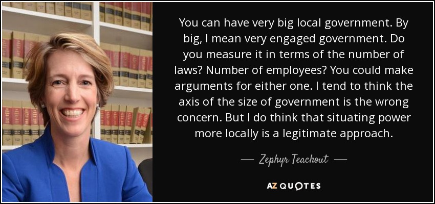 You can have very big local government. By big, I mean very engaged government. Do you measure it in terms of the number of laws? Number of employees? You could make arguments for either one. I tend to think the axis of the size of government is the wrong concern. But I do think that situating power more locally is a legitimate approach. - Zephyr Teachout