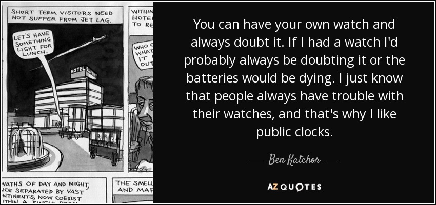 You can have your own watch and always doubt it. If I had a watch I'd probably always be doubting it or the batteries would be dying. I just know that people always have trouble with their watches, and that's why I like public clocks. - Ben Katchor