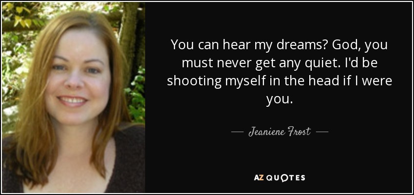 You can hear my dreams? God, you must never get any quiet. I'd be shooting myself in the head if I were you. - Jeaniene Frost