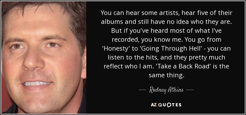 You can hear some artists, hear five of their albums and still have no idea who they are. But if you've heard most of what I've recorded, you know me. You go from 'Honesty' to 'Going Through Hell' - you can listen to the hits, and they pretty much reflect who I am. 'Take a Back Road' is the same thing. - Rodney Atkins