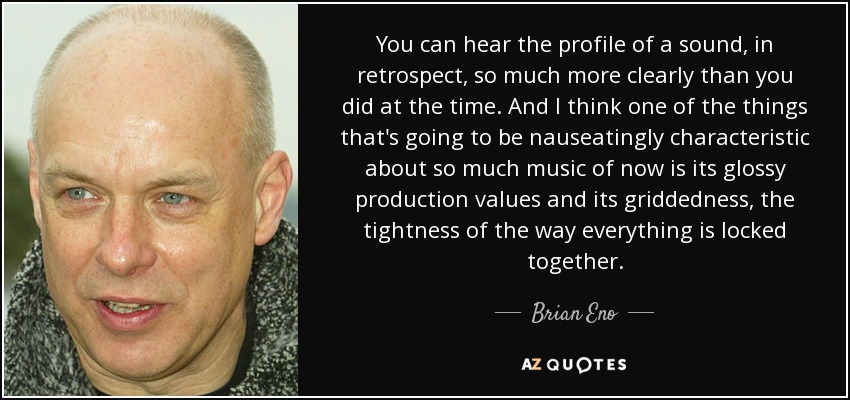 You can hear the profile of a sound, in retrospect, so much more clearly than you did at the time. And I think one of the things that's going to be nauseatingly characteristic about so much music of now is its glossy production values and its griddedness, the tightness of the way everything is locked together. - Brian Eno