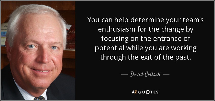 You can help determine your team's enthusiasm for the change by focusing on the entrance of potential while you are working through the exit of the past. - David Cottrell