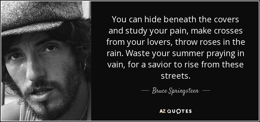 You can hide beneath the covers and study your pain, make crosses from your lovers, throw roses in the rain. Waste your summer praying in vain, for a savior to rise from these streets. - Bruce Springsteen
