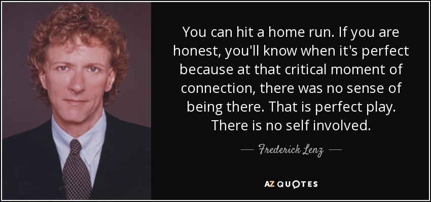 You can hit a home run. If you are honest, you'll know when it's perfect because at that critical moment of connection, there was no sense of being there. That is perfect play. There is no self involved. - Frederick Lenz