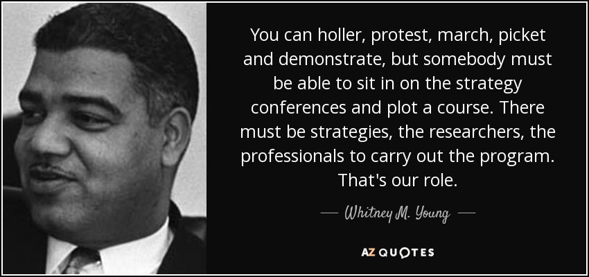 You can holler, protest, march, picket and demonstrate, but somebody must be able to sit in on the strategy conferences and plot a course. There must be strategies, the researchers, the professionals to carry out the program. That's our role. - Whitney M. Young