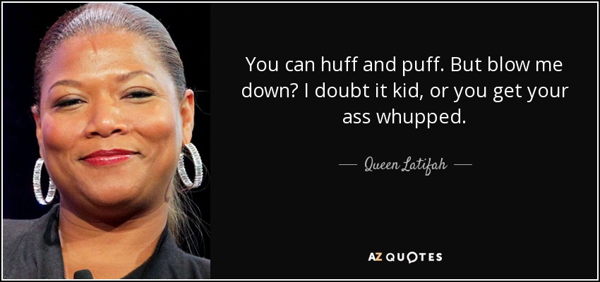 You can huff and puff. But blow me down? I doubt it kid, or you get your ass whupped. - Queen Latifah