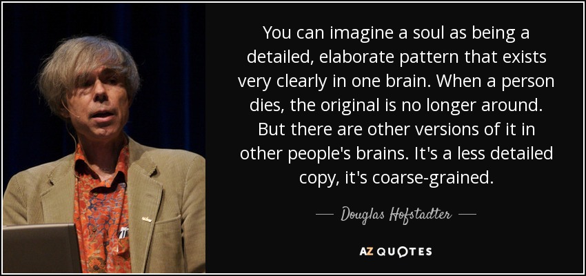You can imagine a soul as being a detailed, elaborate pattern that exists very clearly in one brain. When a person dies, the original is no longer around. But there are other versions of it in other people's brains. It's a less detailed copy, it's coarse-grained. - Douglas Hofstadter