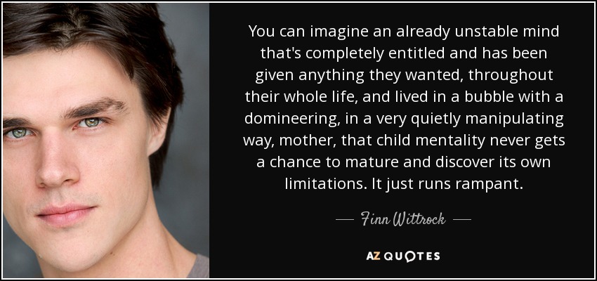 You can imagine an already unstable mind that's completely entitled and has been given anything they wanted, throughout their whole life, and lived in a bubble with a domineering, in a very quietly manipulating way, mother, that child mentality never gets a chance to mature and discover its own limitations. It just runs rampant. - Finn Wittrock