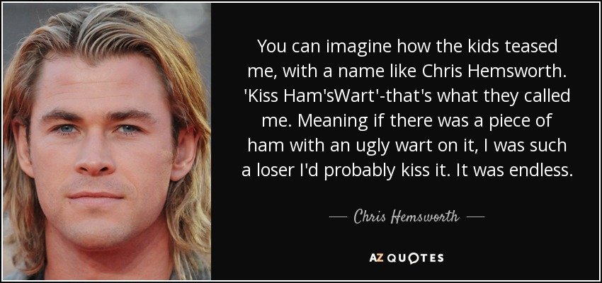 You can imagine how the kids teased me, with a name like Chris Hemsworth. 'Kiss Ham'sWart'-that's what they called me. Meaning if there was a piece of ham with an ugly wart on it, I was such a loser I'd probably kiss it. It was endless. - Chris Hemsworth