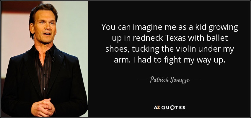 You can imagine me as a kid growing up in redneck Texas with ballet shoes, tucking the violin under my arm. I had to fight my way up. - Patrick Swayze