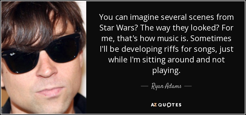 You can imagine several scenes from Star Wars? The way they looked? For me, that's how music is. Sometimes I'll be developing riffs for songs, just while I'm sitting around and not playing. - Ryan Adams