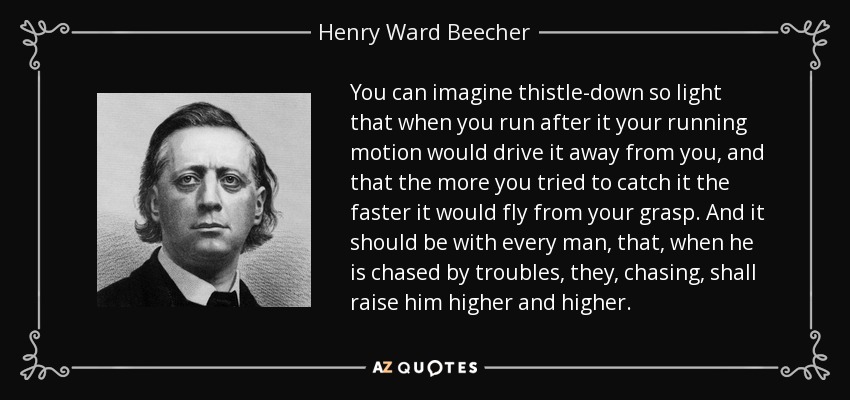 You can imagine thistle-down so light that when you run after it your running motion would drive it away from you, and that the more you tried to catch it the faster it would fly from your grasp. And it should be with every man, that, when he is chased by troubles, they, chasing, shall raise him higher and higher. - Henry Ward Beecher
