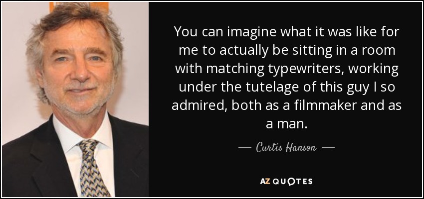 You can imagine what it was like for me to actually be sitting in a room with matching typewriters, working under the tutelage of this guy I so admired, both as a filmmaker and as a man. - Curtis Hanson