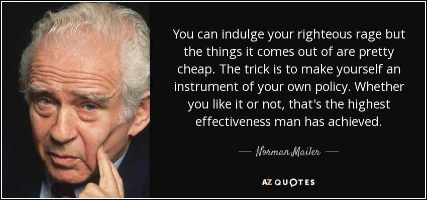 You can indulge your righteous rage but the things it comes out of are pretty cheap. The trick is to make yourself an instrument of your own policy. Whether you like it or not, that's the highest effectiveness man has achieved. - Norman Mailer