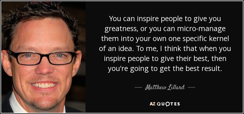 You can inspire people to give you greatness, or you can micro-manage them into your own one specific kernel of an idea. To me, I think that when you inspire people to give their best, then you're going to get the best result. - Matthew Lillard