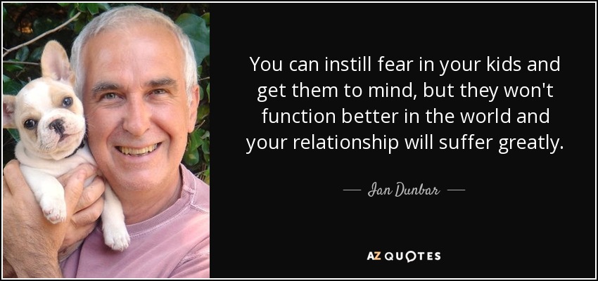 You can instill fear in your kids and get them to mind, but they won't function better in the world and your relationship will suffer greatly. - Ian Dunbar