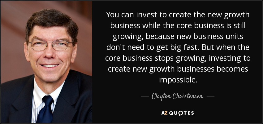 You can invest to create the new growth business while the core business is still growing, because new business units don't need to get big fast. But when the core business stops growing, investing to create new growth businesses becomes impossible. - Clayton Christensen