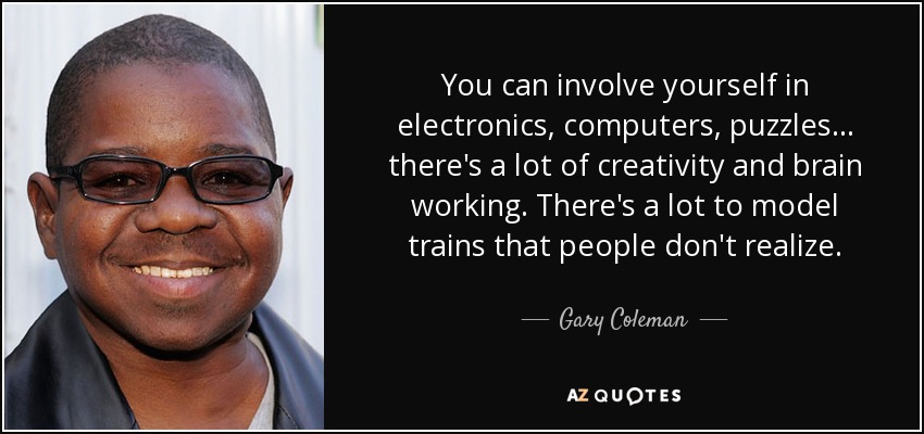 You can involve yourself in electronics, computers, puzzles... there's a lot of creativity and brain working. There's a lot to model trains that people don't realize. - Gary Coleman
