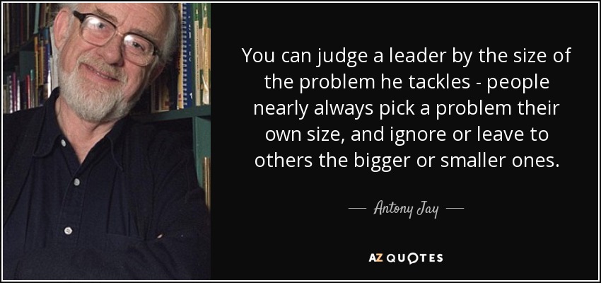 You can judge a leader by the size of the problem he tackles - people nearly always pick a problem their own size, and ignore or leave to others the bigger or smaller ones. - Antony Jay