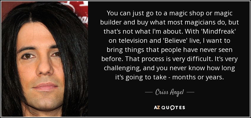 You can just go to a magic shop or magic builder and buy what most magicians do, but that's not what I'm about. With 'Mindfreak' on television and 'Believe' live, I want to bring things that people have never seen before. That process is very difficult. It's very challenging, and you never know how long it's going to take - months or years. - Criss Angel