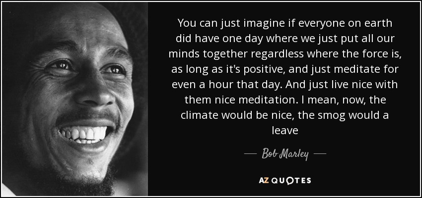 You can just imagine if everyone on earth did have one day where we just put all our minds together regardless where the force is, as long as it's positive, and just meditate for even a hour that day. And just live nice with them nice meditation. I mean, now, the climate would be nice, the smog would a leave - Bob Marley