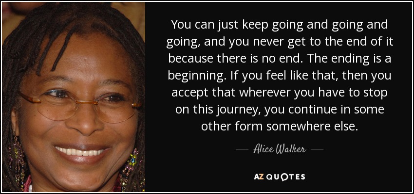 You can just keep going and going and going, and you never get to the end of it because there is no end. The ending is a beginning. If you feel like that, then you accept that wherever you have to stop on this journey, you continue in some other form somewhere else. - Alice Walker