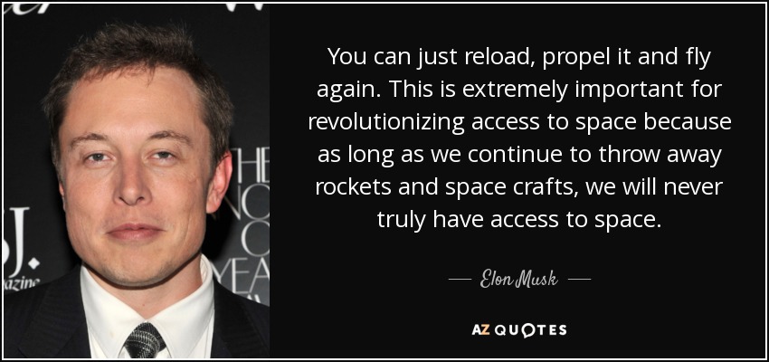 You can just reload, propel it and fly again. This is extremely important for revolutionizing access to space because as long as we continue to throw away rockets and space crafts, we will never truly have access to space. - Elon Musk