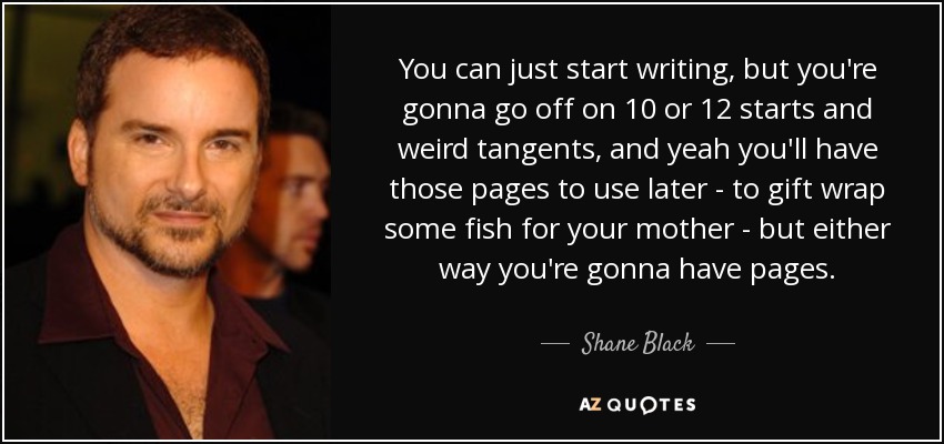You can just start writing, but you're gonna go off on 10 or 12 starts and weird tangents, and yeah you'll have those pages to use later - to gift wrap some fish for your mother - but either way you're gonna have pages. - Shane Black