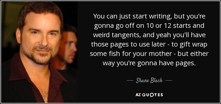 You can just start writing, but you're gonna go off on 10 or 12 starts and weird tangents, and yeah you'll have those pages to use later - to gift wrap some fish for your mother - but either way you're gonna have pages. - Shane Black