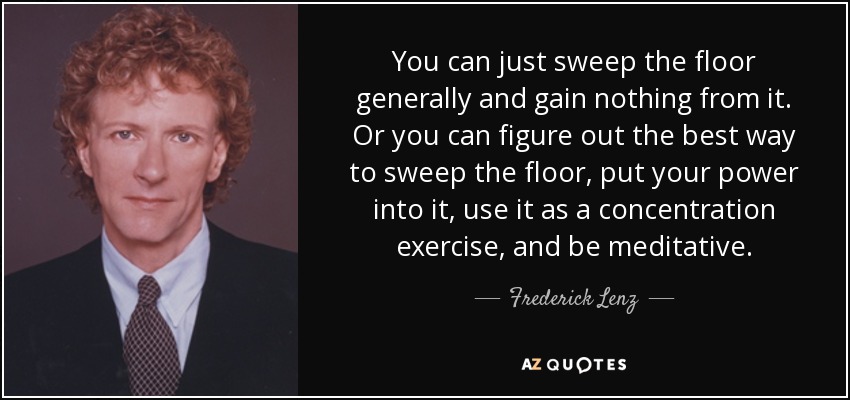 You can just sweep the floor generally and gain nothing from it. Or you can figure out the best way to sweep the floor, put your power into it, use it as a concentration exercise, and be meditative. - Frederick Lenz