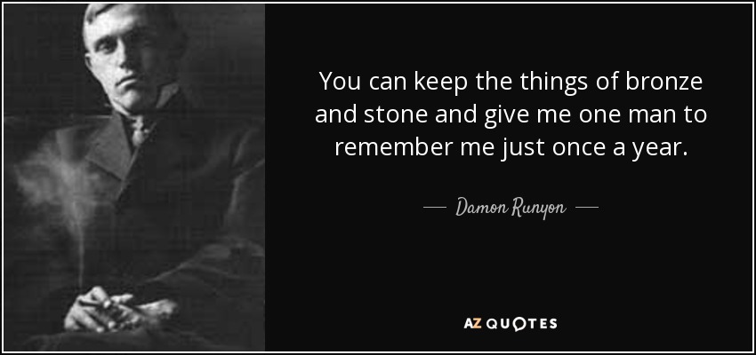 You can keep the things of bronze and stone and give me one man to remember me just once a year. - Damon Runyon