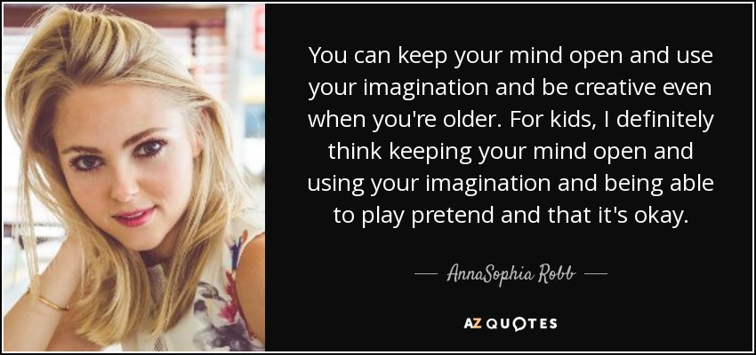 You can keep your mind open and use your imagination and be creative even when you're older. For kids, I definitely think keeping your mind open and using your imagination and being able to play pretend and that it's okay. - AnnaSophia Robb