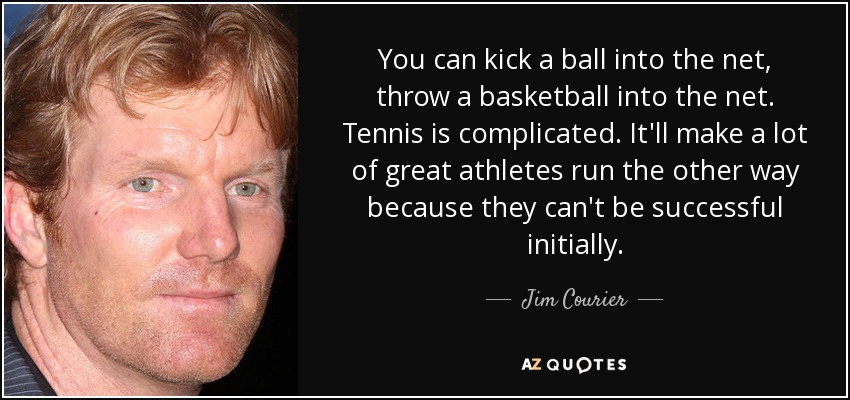 You can kick a ball into the net, throw a basketball into the net. Tennis is complicated. It'll make a lot of great athletes run the other way because they can't be successful initially. - Jim Courier