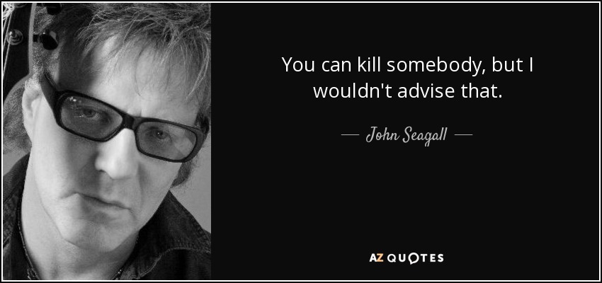 You can kill somebody, but I wouldn't advise that. - John Seagall