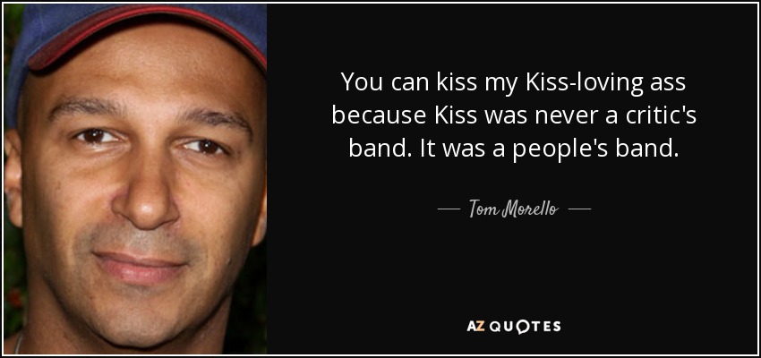 You can kiss my Kiss-loving ass because Kiss was never a critic's band. It was a people's band. - Tom Morello