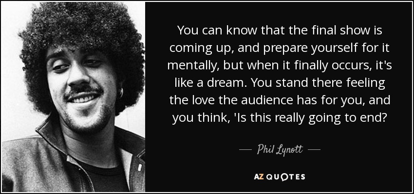 You can know that the final show is coming up, and prepare yourself for it mentally, but when it finally occurs, it's like a dream. You stand there feeling the love the audience has for you, and you think, 'Is this really going to end? - Phil Lynott