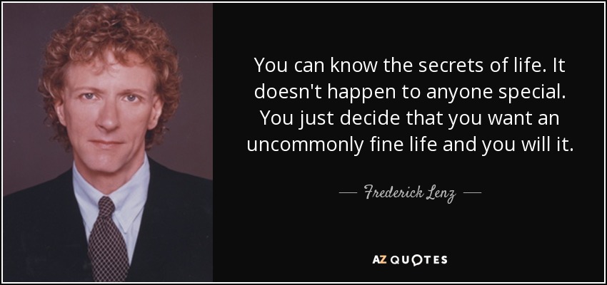 You can know the secrets of life. It doesn't happen to anyone special. You just decide that you want an uncommonly fine life and you will it. - Frederick Lenz