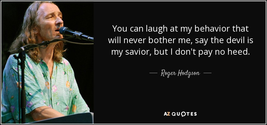 You can laugh at my behavior that will never bother me, say the devil is my savior, but I don't pay no heed. - Roger Hodgson