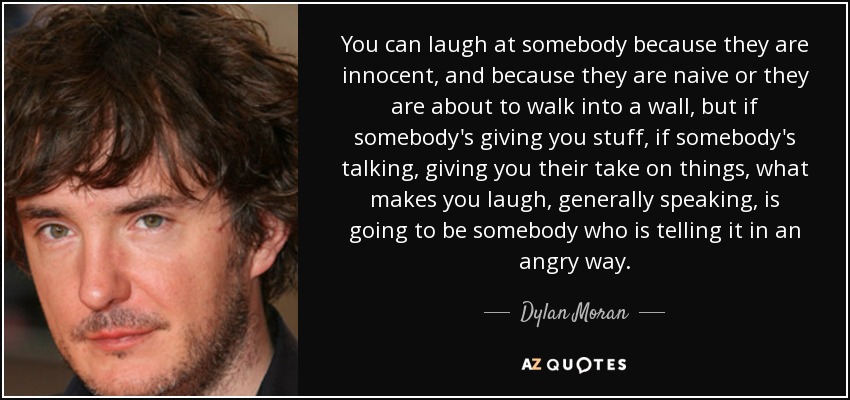 You can laugh at somebody because they are innocent, and because they are naive or they are about to walk into a wall, but if somebody's giving you stuff, if somebody's talking, giving you their take on things, what makes you laugh, generally speaking, is going to be somebody who is telling it in an angry way. - Dylan Moran